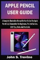 Apple Pencil User Guide: A Complete Illustrative Manual On How To Use The Apple Pencil 1 & 2 Generation For Beginners, Pro And Seniors. With Tips, Tricks And Shortcuts